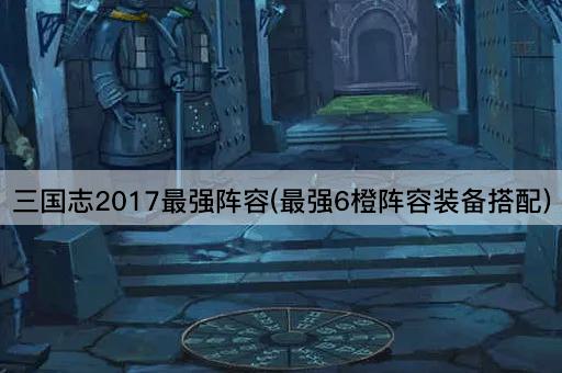三国志2017最强阵容(最强6橙阵容装备搭配)