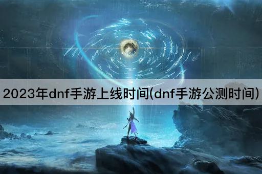 2023年dnf手游上线时间(dnf手游公测时间)