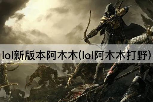 lol新版本阿木木(lol阿木木打野)