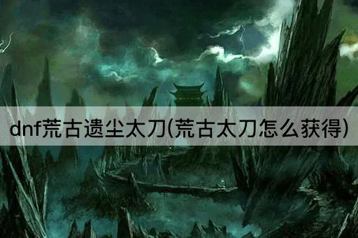 dnf荒古遗尘太刀(荒古太刀怎么获得)