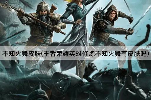 不知火舞皮肤(王者荣耀英雄修炼不知火舞有皮肤吗)